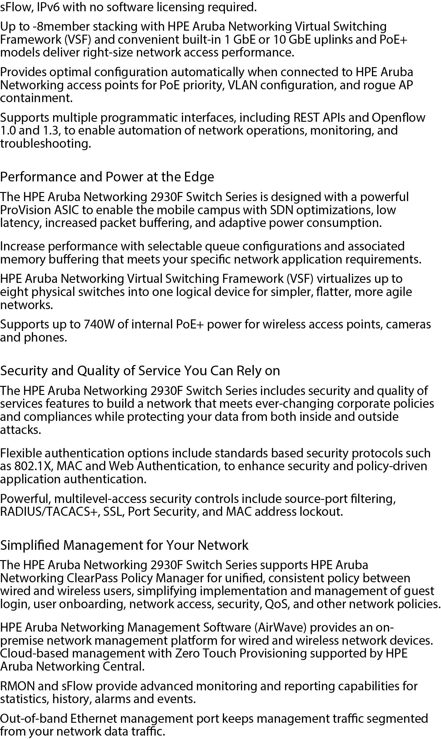 High-performance Access Layer Switches The HPE Aruba Networking 2930F Switch Series provides performance, security, and ease of use optimized for the digital workplace with unified management tools such as HPE Aruba Networking ClearPass Policy Manager, HPE Aruba Networking Management Software (Airwave), and HPE Aruba Networking Central. Robust Layer 3 feature set includes Access OSPF, static and RIP routing, ACLs, sFlow, IPv6 with no software licensing required. Up to 8-member stacking with HPE Aruba Networking Virtual Switching Framework (VSF) and convenient built-in 1 GbE or 10 GbE uplinks and PoE+ models deliver right-size network access performance. Provides optimal configuration automatically when connected to HPE Aruba Networking access points for PoE priority, VLAN configuration, and rogue AP containment. Supports multiple programmatic interfaces, including REST APIs and Openflow 1.0 and 1.3, to enable automation of network operations, monitoring, and troubleshooting. Performance and Power at the Edge The HPE Aruba Networking 2930F Switch Series is designed with a powerful ProVision ASIC to enable the mobile campus with SDN optimizations, low latency, increased packet buffering, and adaptive power consumption. Increase performance with selectable queue configurations and associated memory buffering that meets your specific network application requirements. HPE Aruba Networking Virtual Switching Framework (VSF) virtualizes up to eight physical switches into one logical device for simpler, flatter, more agile networks. Supports up to 740W of internal PoE+ power for wireless access points, cameras and phones. Security and Quality of Service You Can Rely on The HPE Aruba Networking 2930F Switch Series includes security and quality of services features to build a network that meets ever-changing corporate policies and compliances while protecting your data from both inside and outside attacks. Flexible authentication options include standards based security protocols such as 802.1X, MAC and Web Authentication, to enhance security and policy-driven application authentication. Powerful, multilevel-access security controls include source-port filtering, RADIUS/TACACS+, SSL, Port Security, and MAC address lockout. Simplified Management for Your Network The HPE Aruba Networking 2930F Switch Series supports HPE Aruba Networking ClearPass Policy Manager for unified, consistent policy between wired and wireless users, simplifying implementation and management of guest login, user onboarding, network access, security, QoS, and other network policies. HPE Aruba Networking Management Software (AirWave) provides an on-premise network management platform for wired and wireless network devices. Cloud-based management with Zero Touch Provisioning supported by HPE Aruba Networking Central. RMON and sFlow provide advanced monitoring and reporting capabilities for statistics, history, alarms and events. Out-of-band Ethernet management port keeps management traffic segmented from your network data traffic.HPE Aruba Networking 2930F 48G PoE+ 4SFP+ Switch data sheet-PSN1008995333WWEN